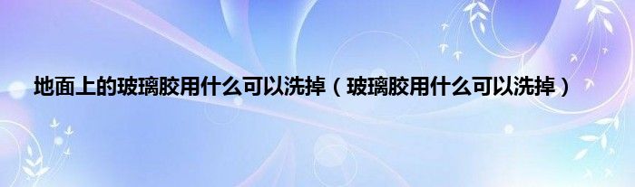 地面上的玻璃胶用什么可以洗掉（玻璃胶用什么可以洗掉）