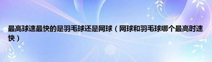 最高球速最快的是羽毛球还是网球（网球和羽毛球哪个最高时速快）