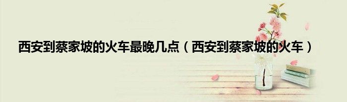 西安到蔡家坡的火车最晚几点（西安到蔡家坡的火车）