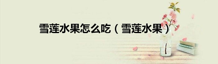 雪莲水果怎么吃（雪莲水果）