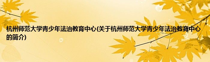 杭州师范大学青少年法治教育中心(关于杭州师范大学青少年法治教育中心的简介)