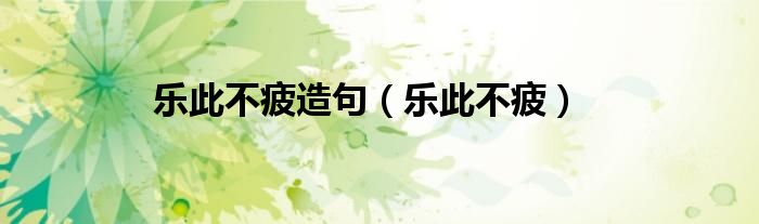 乐此不疲造句（乐此不疲）