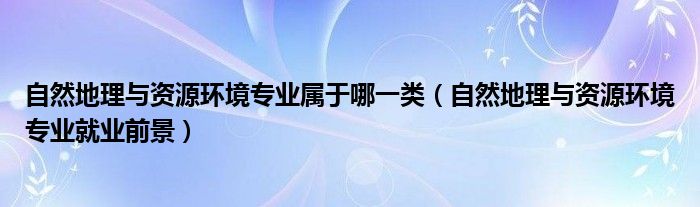 自然地理与资源环境专业属于哪一类（自然地理与资源环境专业就业前景）