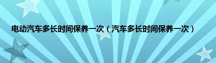 电动汽车多长时间保养一次（汽车多长时间保养一次）