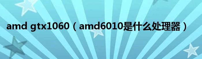 amd gtx1060（amd6010是什么处理器）