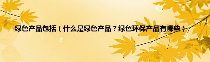 绿色产品包括（什么是绿色产品？绿色环保产品有哪些）