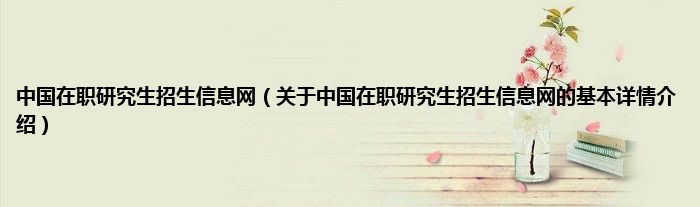 中国在职研究生招生信息网（关于中国在职研究生招生信息网的基本详情介绍）