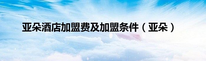 亚朵酒店加盟费及加盟条件（亚朵）