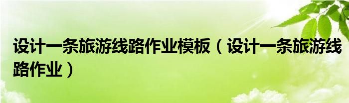 设计一条旅游线路作业模板（设计一条旅游线路作业）
