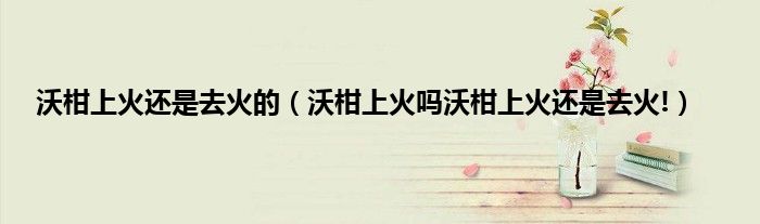 沃柑上火还是去火的(沃柑上火吗沃柑上火还是去火!)