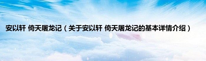 安以轩 倚天屠龙记（关于安以轩 倚天屠龙记的基本详情介绍）